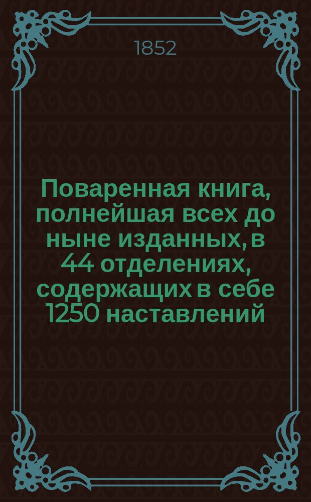 Поваренная книга, полнейшая всех до ныне изданных, в 44 отделениях, содержащих в себе 1250 наставлений, для незнакомых с поваренным искусством, и приготовлению обеденных и вечерних, званых, парадных и обыкновенных всегдашних столов, с прибавлением заготовления впрок припасов, кондитерского искусства, делания кренделей, булок, хлебов... и проч., реестра для показания времени приготовления всякого кушания с описанием новоизобретенной машинки для жарения мяса