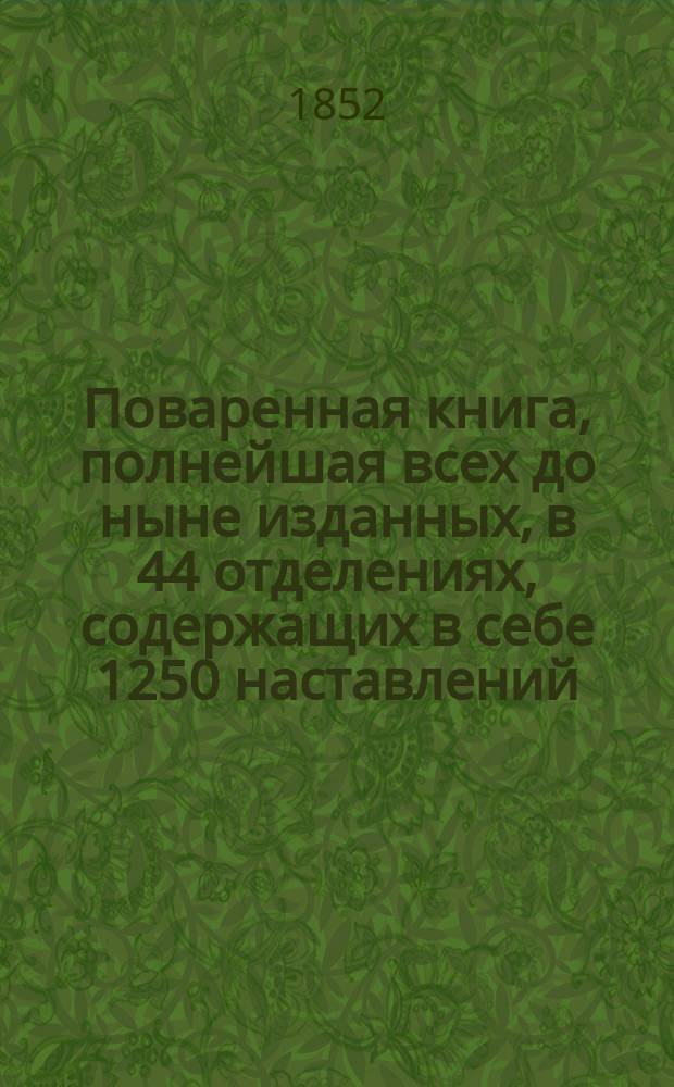 Поваренная книга, полнейшая всех до ныне изданных, в 44 отделениях, содержащих в себе 1250 наставлений, для незнакомых с поваренным искусством, и приготовлению обеденных и вечерних, званых, парадных и обыкновенных всегдашних столов, с прибавлением заготовления впрок припасов, кондитерского искусства, делания кренделей, булок, хлебов... и проч., реестра для показания времени приготовления всякого кушания с описанием новоизобретенной машинки для жарения мяса. Ч. 2