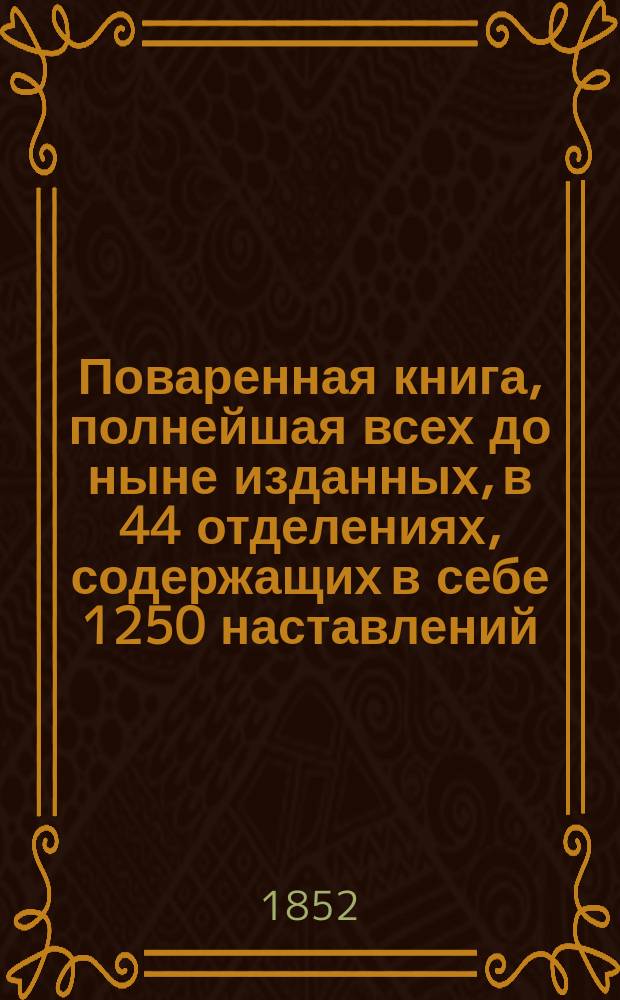 Поваренная книга, полнейшая всех до ныне изданных, в 44 отделениях, содержащих в себе 1250 наставлений, для незнакомых с поваренным искусством, и приготовлению обеденных и вечерних, званых, парадных и обыкновенных всегдашних столов, с прибавлением заготовления впрок припасов, кондитерского искусства, делания кренделей, булок, хлебов... и проч., реестра для показания времени приготовления всякого кушания с описанием новоизобретенной машинки для жарения мяса. Ч. 4