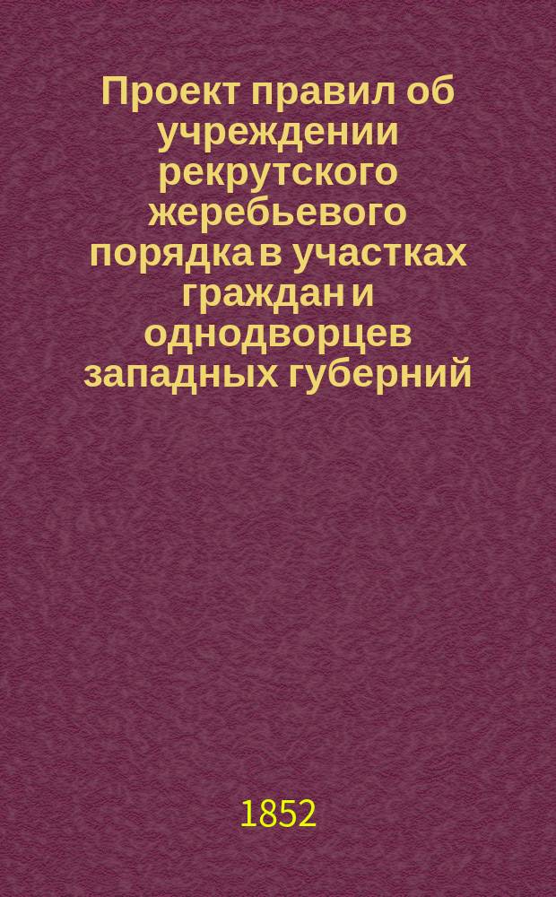 Проект правил об учреждении рекрутского жеребьевого порядка в участках граждан и однодворцев западных губерний : (Сост. в 1852 г.)