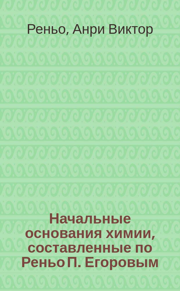 Начальные основания химии, составленные по Реньо П. Егоровым