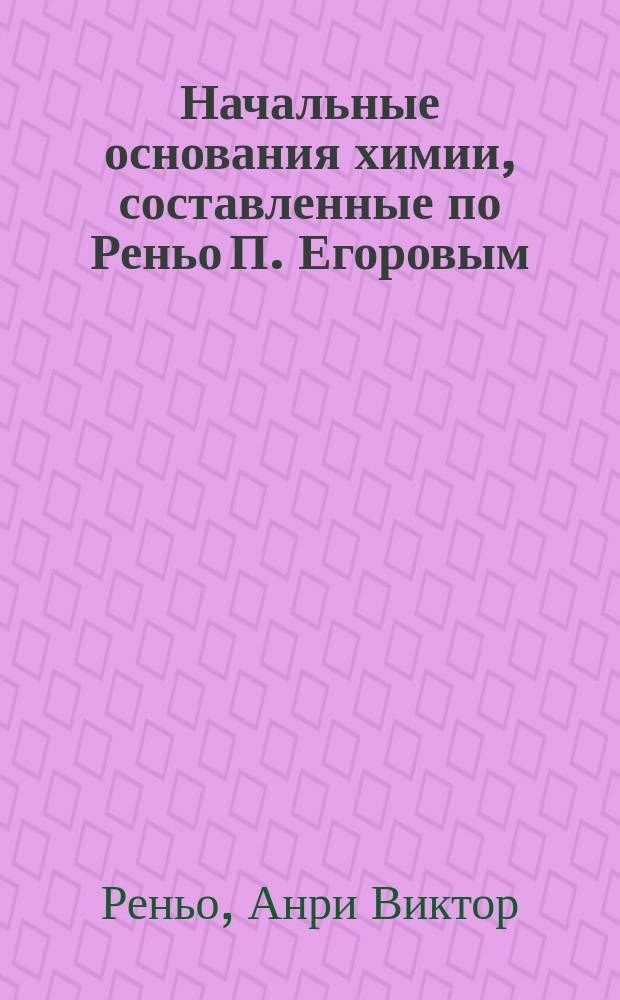 Начальные основания химии, составленные по Реньо П. Егоровым