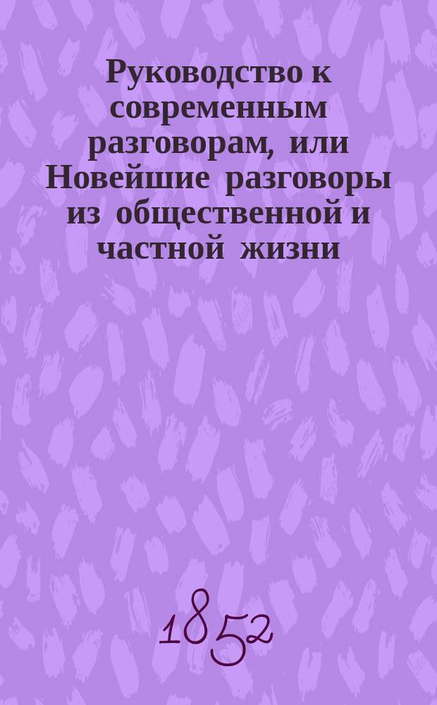 Руководство к современным разговорам, или Новейшие разговоры из общественной и частной жизни... на шести языках, русском, французском, английском, немецком, итальянском, испанском для путешественников и для всех желающих выучиться говорить на одном или на многих из этих языков
