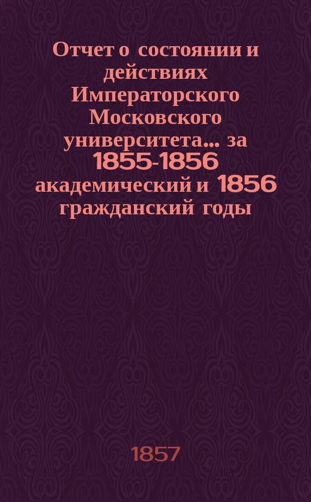 Отчет о состоянии и действиях Императорского Московского университета... ... за 1855-1856 академический и 1856 гражданский годы
