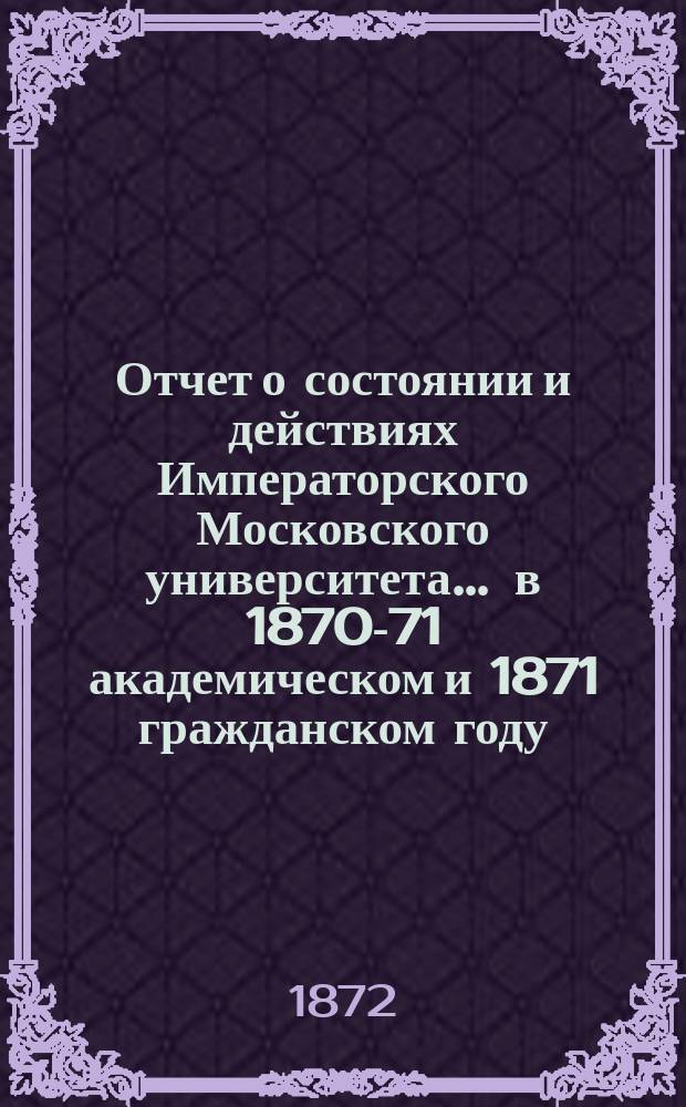 Отчет о состоянии и действиях Императорского Московского университета... ... в 1870-71 академическом и 1871 гражданском году