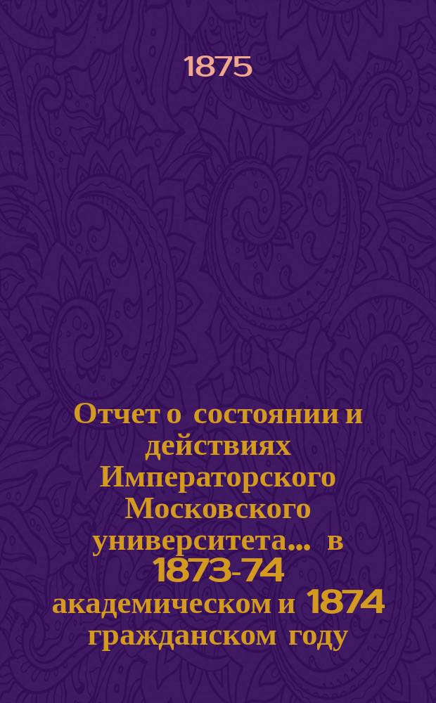 Отчет о состоянии и действиях Императорского Московского университета... ... в 1873-74 академическом и 1874 гражданском году