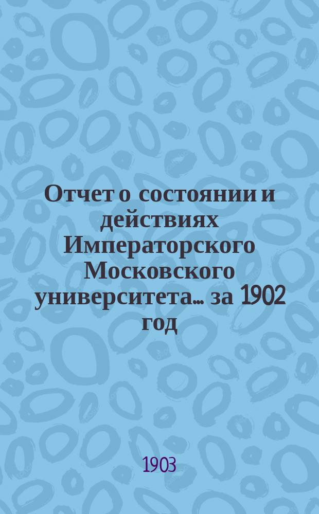 Отчет о состоянии и действиях Императорского Московского университета... ... за 1902 год