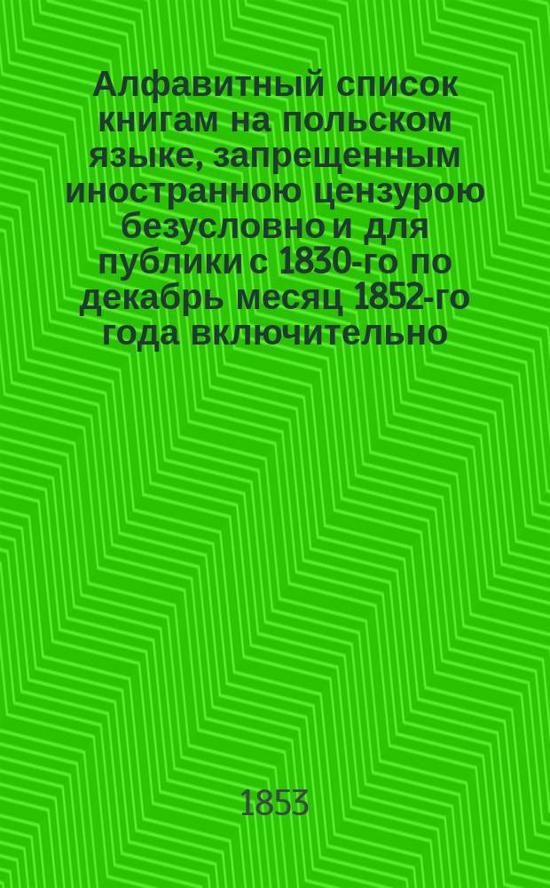 Алфавитный список книгам на польском языке, запрещенным иностранною цензурою безусловно и для публики с 1830-го по декабрь месяц 1852-го года включительно