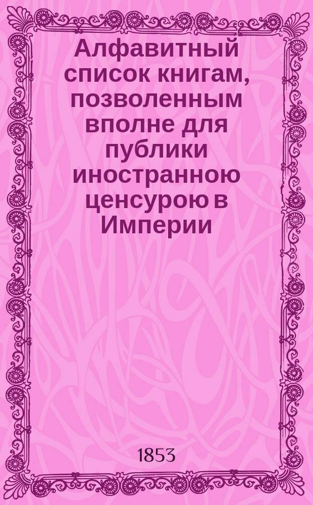 Алфавитный список книгам, позволенным вполне для публики иностранною ценсурою в Империи... ... в октябре, ноябре и декабре. 1853 г.
