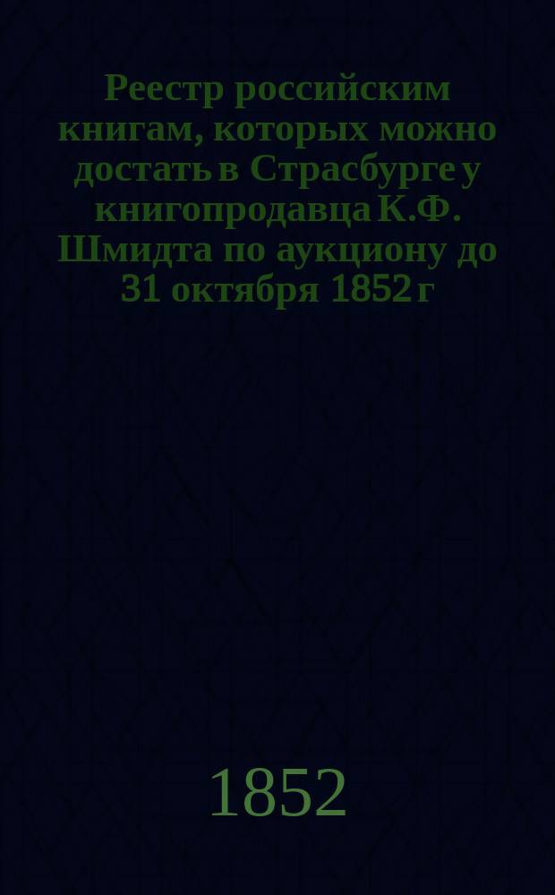 Реестр российским книгам, которых можно достать в Страсбурге у книгопродавца К.Ф. Шмидта по аукциону до 31 октября 1852 г.