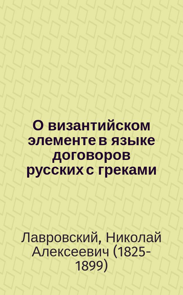 О византийском элементе в языке договоров русских с греками : Рассуждение, представл. в Ист.-филол. фак. С.-Петерб. ун-та на степ. магистра рус. словесности Николаем Лавровским