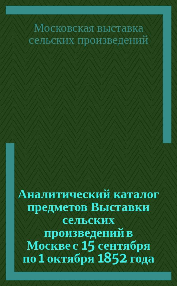 Аналитический каталог предметов Выставки сельских произведений в Москве с 15 сентября по 1 октября 1852 года : Отчет Ком