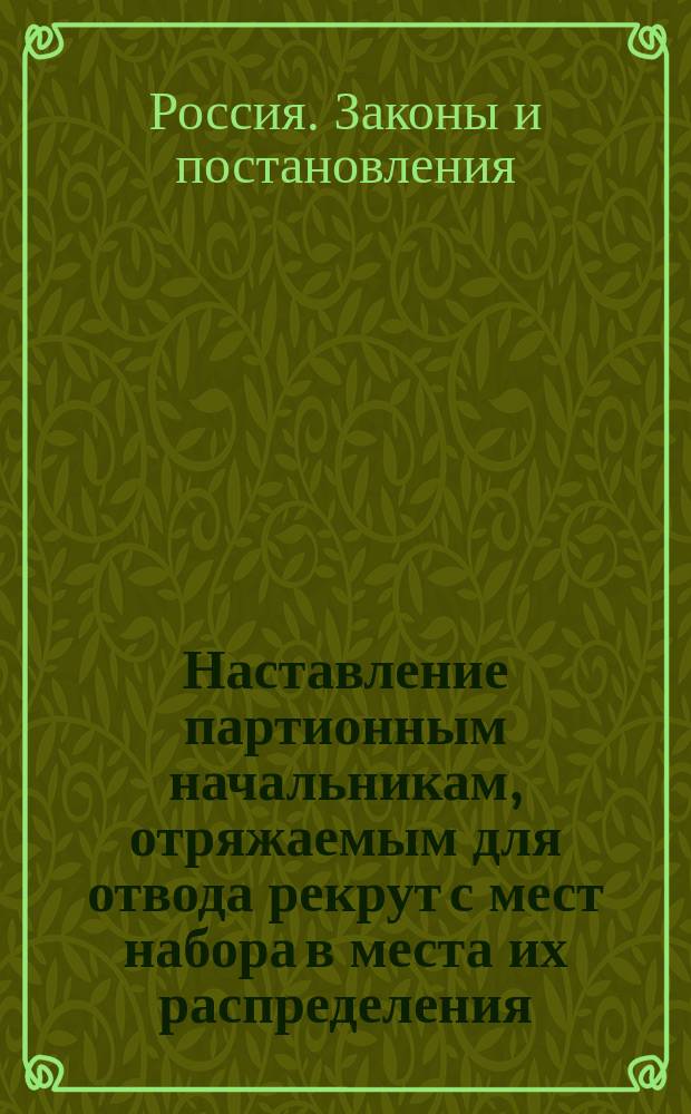Наставление партионным начальникам, отряжаемым для отвода рекрут с мест набора в места их распределения, также кантонистов и рекрут из солдатских детей, назначаемых на службу