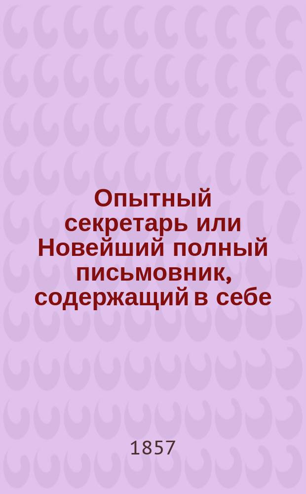 Опытный секретарь или Новейший полный письмовник, содержащий в себе: примеры писем на все случаи общественной жизни и некоторые образцовые письма известных русских и иностранных литераторов, коммерческую корреспонденцию во всех принятых формах, с присовокуплением форм, необходимых деловых актов и бумаг, как-то: векселей, заемных писем, доверенностей, духовных завещаний, договоров (контрактов), закладных, пачпортов и проч.