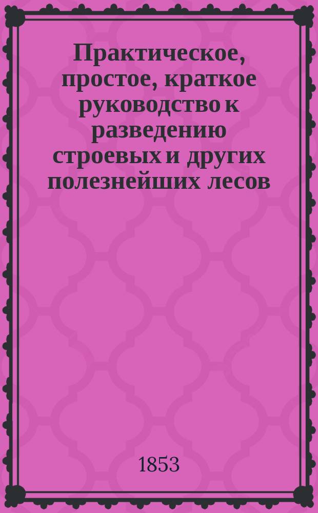 Практическое, простое, краткое руководство к разведению строевых и других полезнейших лесов