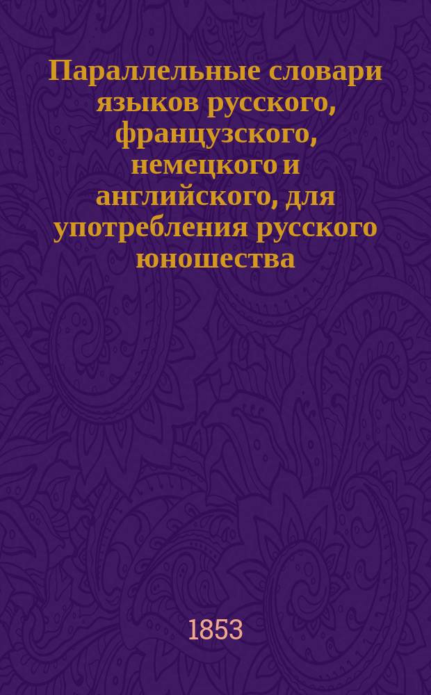 Параллельные словари языков русского, французского, немецкого и английского, для употребления русского юношества, по словарям Академии российской, Академии французской, Аделунга, Гейнзиуса, Джонсона, Вебстера, и по другим лексиконам, составленные Филиппом Рейфом, кавалером российского ордена св. Анны...