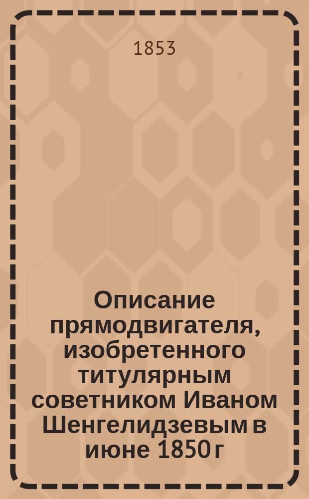 Описание прямодвигателя, изобретенного титулярным советником Иваном Шенгелидзевым в июне 1850 г. и усовершенствованного в 1851 г., для преобразования прямолинейного возвратного движения в круговое возвратное и наоборот
