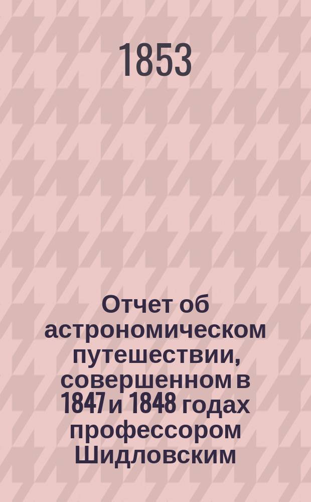 Отчет об астрономическом путешествии, совершенном в 1847 и 1848 годах профессором Шидловским : Вып. 1-2. Вып. 1