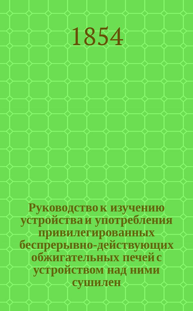 Руководство к изучению устройства и употребления привилегированных беспрерывно-действующих обжигательных печей с устройством над ними сушилен
