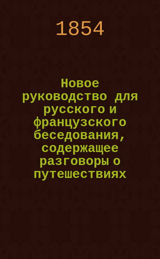 Новое руководство для русского и французского беседования, содержащее разговоры о путешествиях, железных дорогах и пароходах & : Для пользы путешественников и всех особ, желающих заняться изуч. этих яз