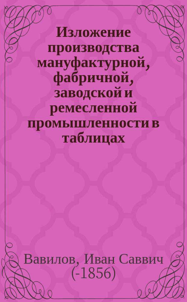 Изложение производства мануфактурной, фабричной, заводской и ремесленной промышленности в таблицах, изданное фридрихсгамским первостатейным купцом Иваном Вавиловым : Вып. 1-