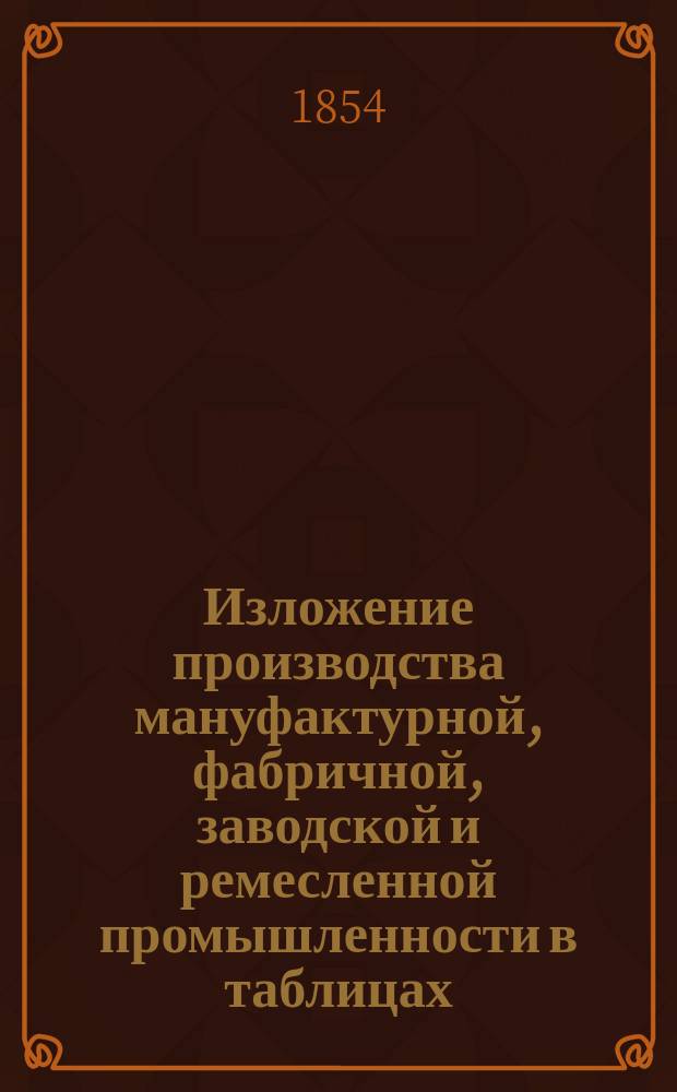 Изложение производства мануфактурной, фабричной, заводской и ремесленной промышленности в таблицах, изданное фридрихсгамским первостатейным купцом Иваном Вавиловым : Вып. 1-. Вып. 1