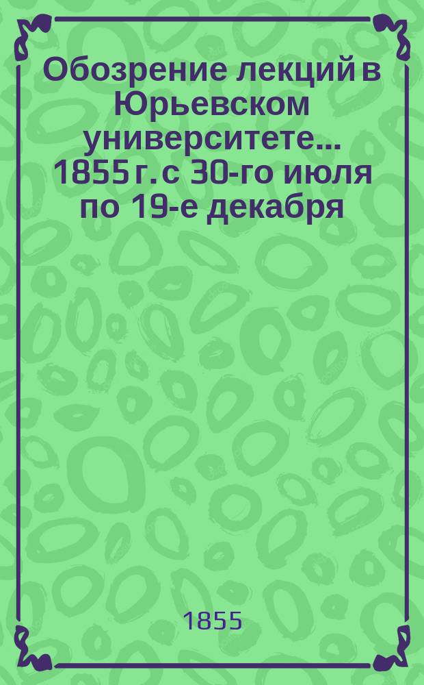 Обозрение лекций в Юрьевском университете... ... 1855 г. с 30-го июля по 19-е декабря