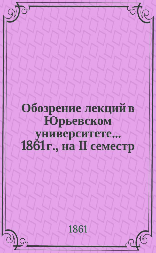 Обозрение лекций в Юрьевском университете... ... 1861 г., на II семестр