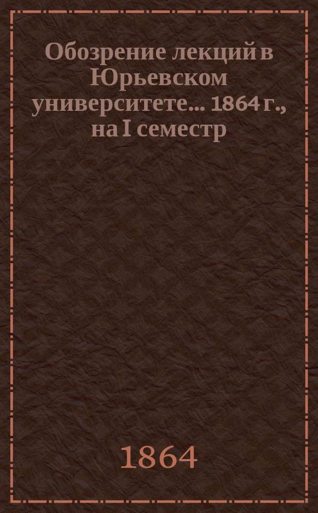 Обозрение лекций в Юрьевском университете... ... 1864 г., на I семестр