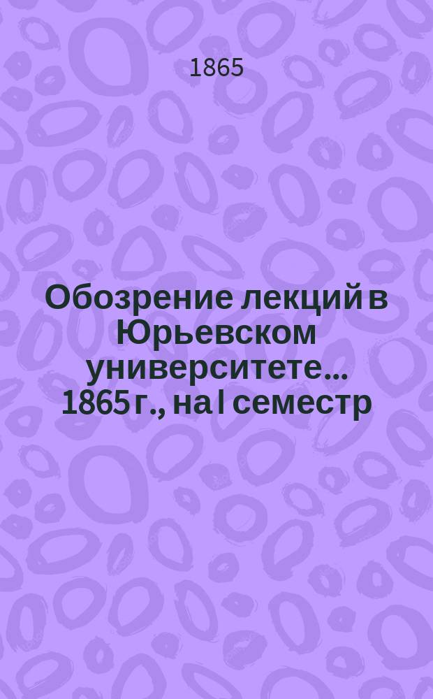 Обозрение лекций в Юрьевском университете... ... 1865 г., на I семестр