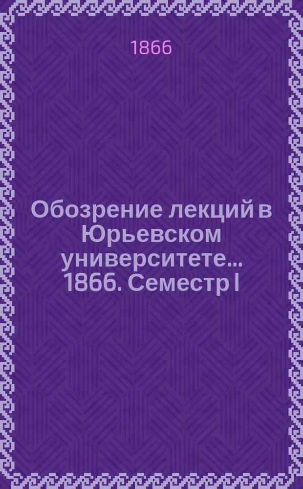 Обозрение лекций в Юрьевском университете... ... 1866. Семестр I
