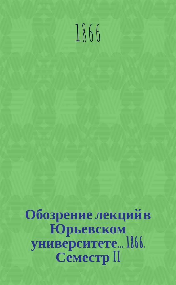Обозрение лекций в Юрьевском университете... ... 1866. Семестр II