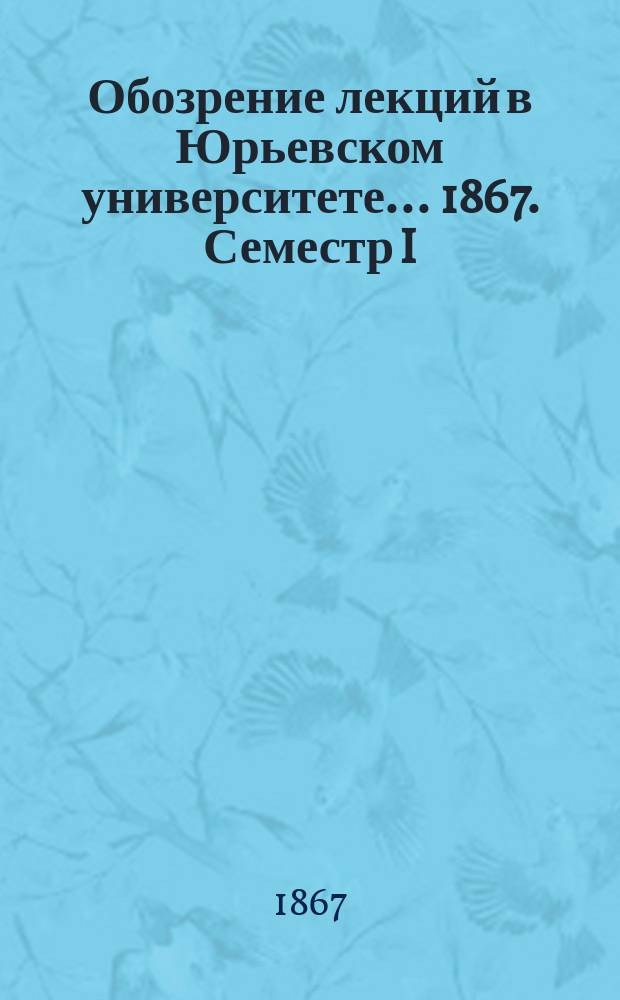 Обозрение лекций в Юрьевском университете... ... 1867. Семестр I