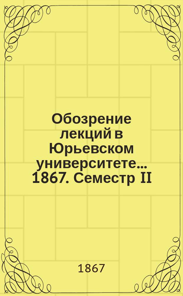 Обозрение лекций в Юрьевском университете... ... 1867. Семестр II