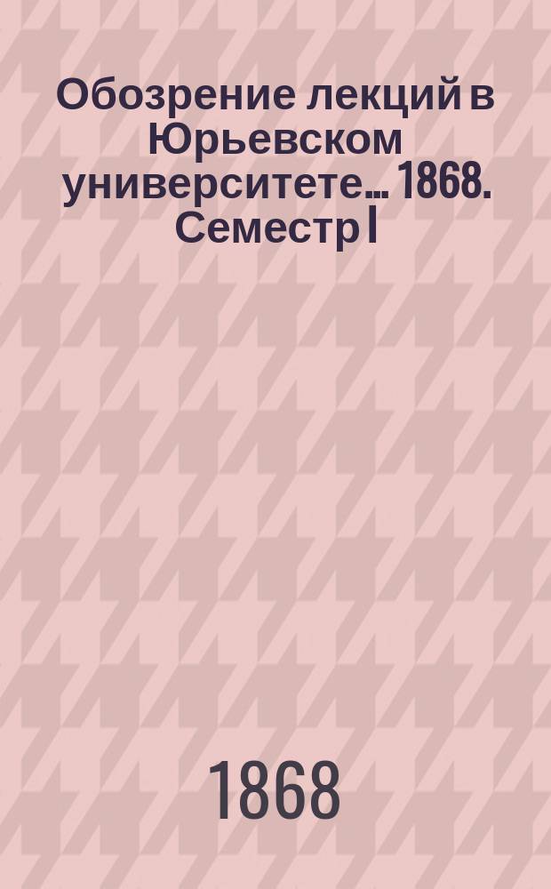 Обозрение лекций в Юрьевском университете... ... 1868. Семестр I