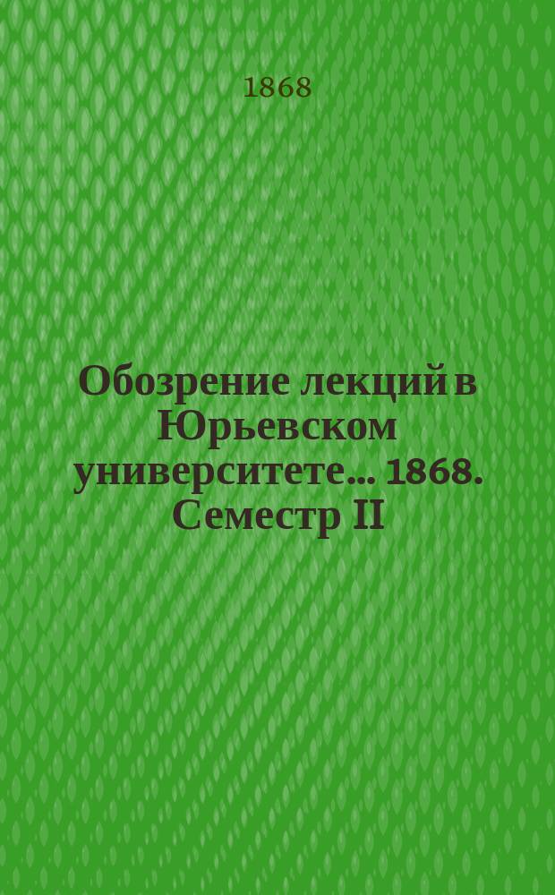 Обозрение лекций в Юрьевском университете... ... 1868. Семестр II