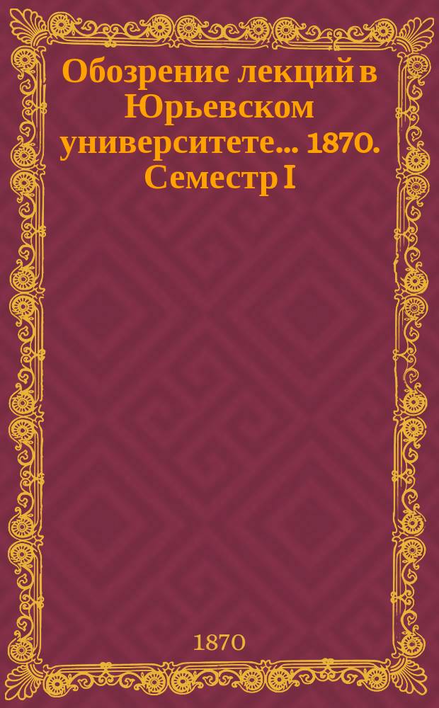 Обозрение лекций в Юрьевском университете... ... 1870. Семестр I