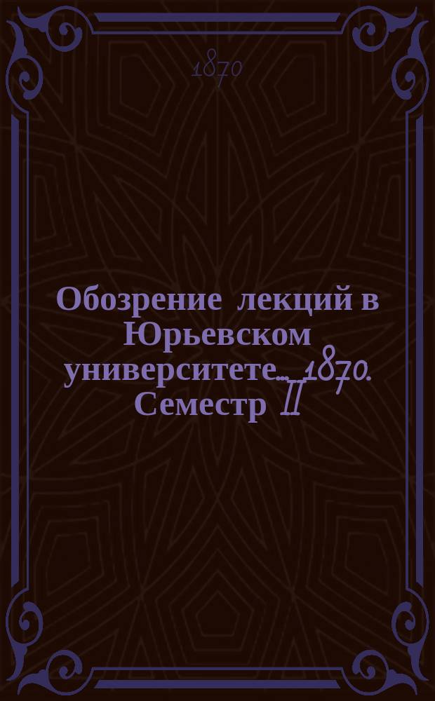 Обозрение лекций в Юрьевском университете... ... 1870. Семестр II