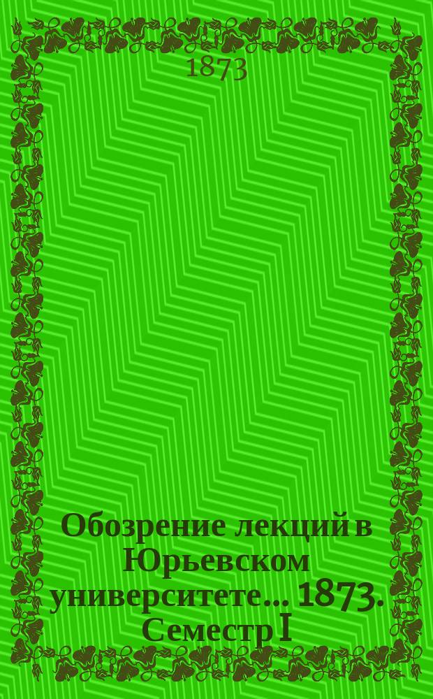 Обозрение лекций в Юрьевском университете... ... 1873. Семестр I