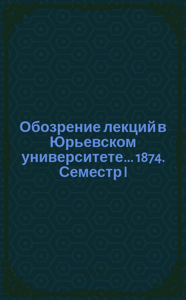 Обозрение лекций в Юрьевском университете... ... 1874. Семестр I
