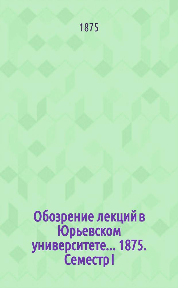 Обозрение лекций в Юрьевском университете... ... 1875. Семестр I