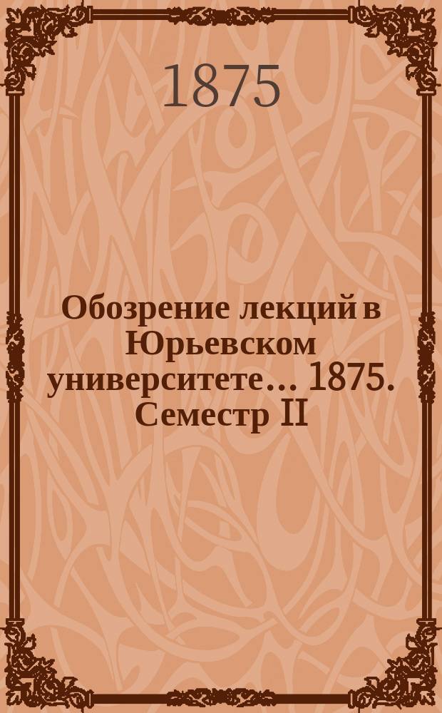 Обозрение лекций в Юрьевском университете... ... 1875. Семестр II