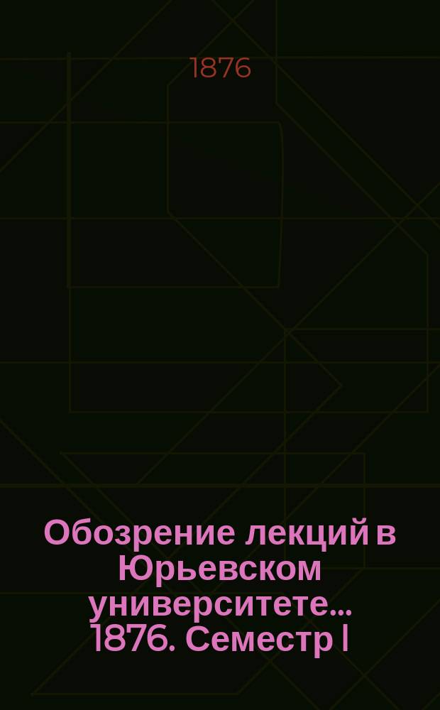 Обозрение лекций в Юрьевском университете... ... 1876. Семестр I