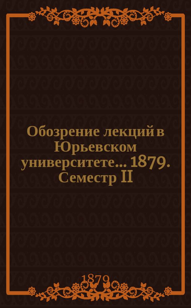 Обозрение лекций в Юрьевском университете... ... 1879. Семестр II