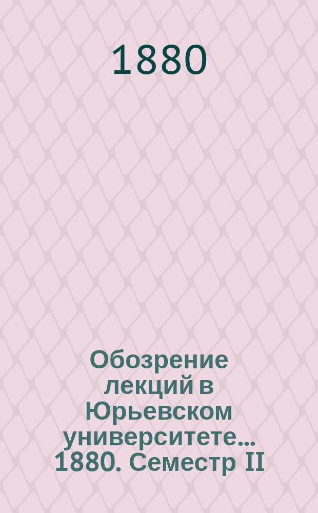 Обозрение лекций в Юрьевском университете... ... 1880. Семестр II