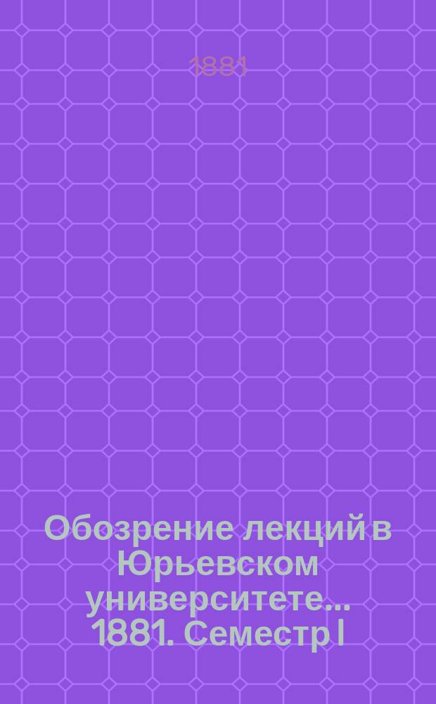Обозрение лекций в Юрьевском университете... ... 1881. Семестр I