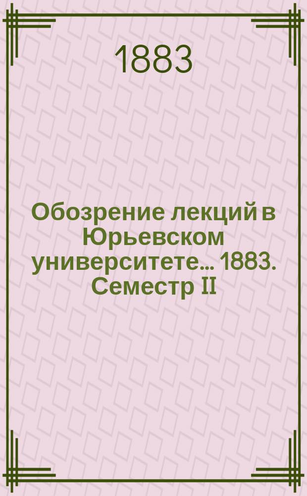 Обозрение лекций в Юрьевском университете... ... 1883. Семестр II