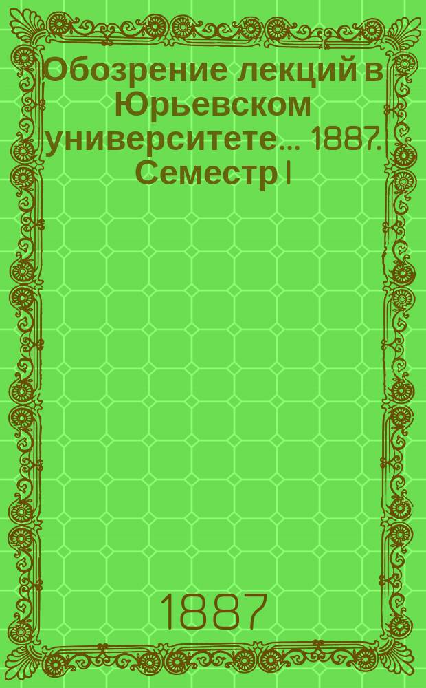 Обозрение лекций в Юрьевском университете... ... 1887. Семестр I