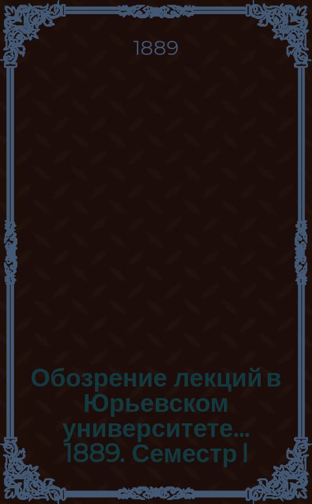 Обозрение лекций в Юрьевском университете... ... 1889. Семестр I