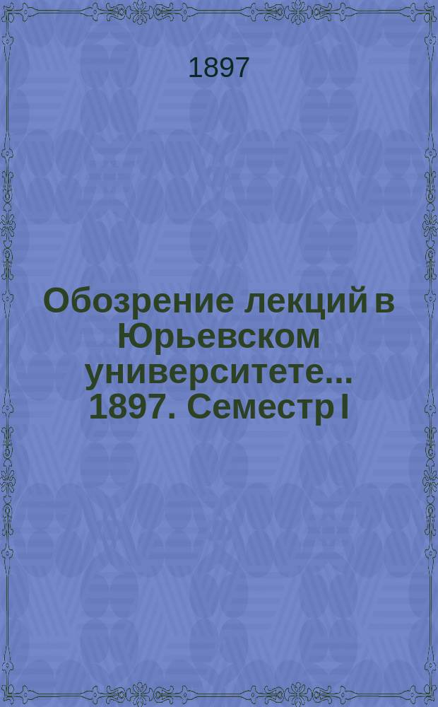 Обозрение лекций в Юрьевском университете... ... 1897. Семестр I
